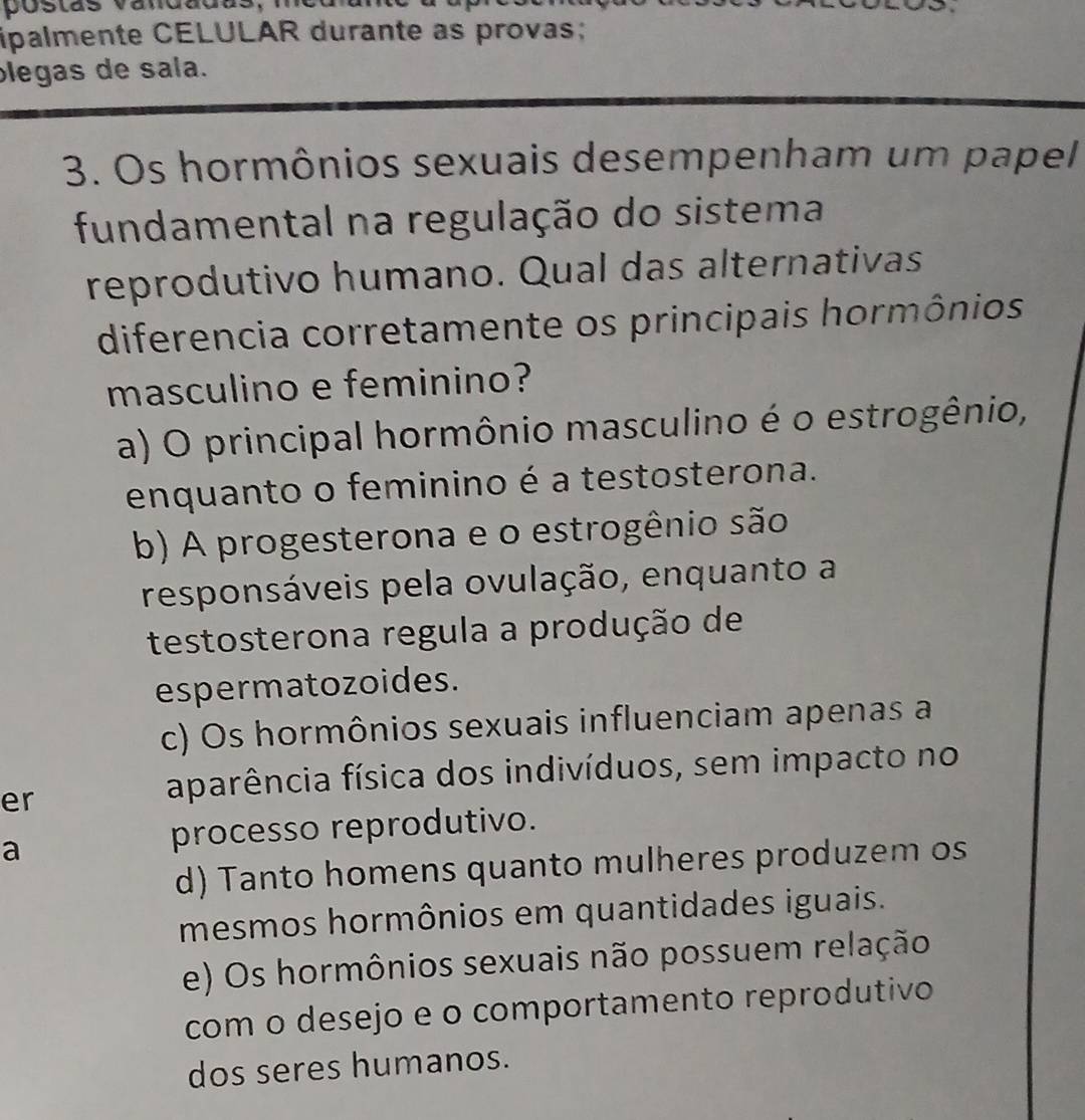 postas vandadas,
ipalmente CELULAR durante as provas;
plegas de sala.
3. Os hormônios sexuais desempenham um papel
fundamental na regulação do sistema
reprodutivo humano. Qual das alternativas
diferencia corretamente os principais hormônios
masculino e feminino?
a) O principal hormônio masculino é o estrogênio,
enquanto o feminino é a testosterona.
b) A progesterona e o estrogênio são
responsáveis pela ovulação, enquanto a
testosterona regula a produção de
espermatozoides.
c) Os hormônios sexuais influenciam apenas a
er
aparência física dos indivíduos, sem impacto no
a
processo reprodutivo.
d) Tanto homens quanto mulheres produzem os
mesmos hormônios em quantidades iguais.
e) Os hormônios sexuais não possuem relação
com o desejo e o comportamento reprodutivo
dos seres humanos.