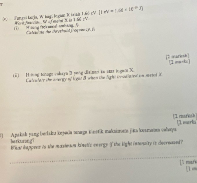 Fungsi kerja, W bagi logam X ialah 1.66 eV. [1 e V=1.66* 10^(-19)J]
Work function, W of metal X is 1.66 eV. 
(i) Hitung frekuensi ambang, fo 
Calculate the threshold frequency, fo 
[2 markah] 
[2 marks] 
(ii) Hitung tenaga cahaya B yang disinari ke atas logam X. 
Calculate the energy of light B when the light irradiated on metal X
[2 markah] 
[2 marks 
d) Apakah yang berlaku kepada tenaga kinetik maksimum jika keamatan cəhaya 
berkurang? 
What happens to the maximum kinetic energy if the light intensity is decreased? 
[l mark 
[1 m