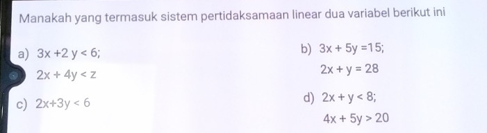 Manakah yang termasuk sistem pertidaksamaan linear dua variabel berikut ini
a) 3x+2y<6</tex>;
b) 3x+5y=15; 
. 2x+4y
2x+y=28
c) 2x+3y<6</tex>
d) 2x+y<8</tex>;
4x+5y>20