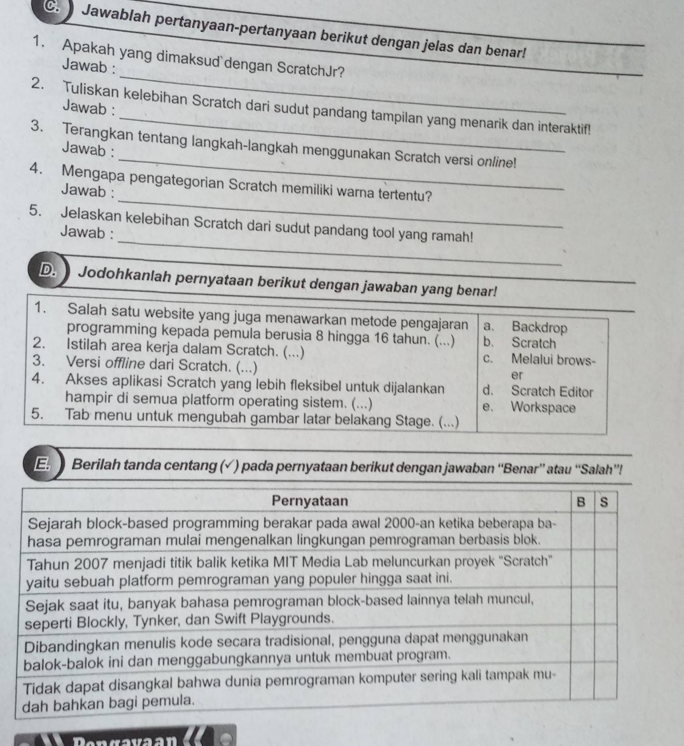 Jawablah pertanyaan-pertanyaan berikut dengan jelas dan benar!
_
1. Apakah yang dimaksud dengan ScratchJr?
Jawab :
Jawab :
2. Tuliskan kelebihan Scratch dari sudut pandang tampilan yang menarik dan interaktif!
_
3. Terangkan tentang langkah-langkah menggunakan Scratch versi online!
Jawab :
_
4. Mengapa pengategorian Scratch memiliki warna tertentu?
Jawab :
_
5. Jelaskan kelebihan Scratch dari sudut pandang tool yang ramah!
Jawab :
D. Jodohkanlah pernyataan berikut dengan jawaban yang benar!
1. Salah satu website yang juga menawarkan metode pengajaran a、 Backdrop
programming kepada pemula berusia 8 hingga 16 tahun. (...) b. Scratch
2. Istilah area kerja dalam Scratch. (...) c. Melalui brows-
3. Versi offline dari Scratch. (...)
er
4. Akses aplikasi Scratch yang lebih fleksibel untuk dijalankan d. Scratch Editor
hampir di semua platform operating sistem. (...) e. Workspace
5. Tab menu untuk mengubah gambar latar belakang Stage. (...)
E Berilah tanda centang (√) pada pernyataan berikut dengan jawaban “'Benar” atau “Salah”!