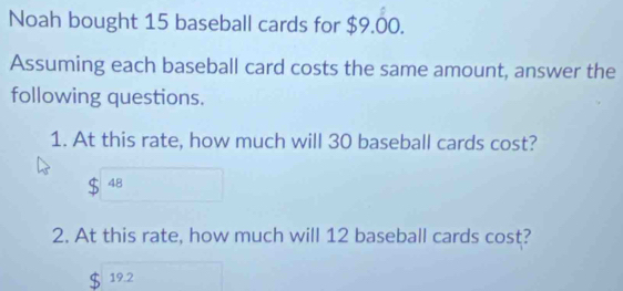 Noah bought 15 baseball cards for $9.00. 
Assuming each baseball card costs the same amount, answer the 
following questions. 
1. At this rate, how much will 30 baseball cards cost?
48
2. At this rate, how much will 12 baseball cards cost?
19.2