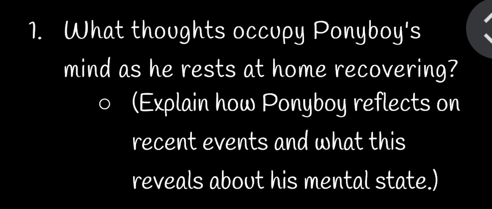 What thoughts occupy Ponyboy's 
mind as he rests at home recovering? 
(Explain how Ponyboy reflects on 
recent events and what this 
reveals about his mental state.)