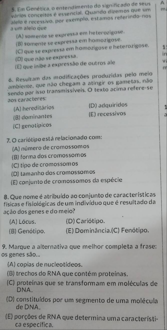 Em Genética, o entendimento do significado de seus A
vários conceitos é essencial. Quando dizemos que um m
alelo é recessivo, por exemplo, estamos referindo-nos
a um alelo que
(A) somente se expressa em heterozigose.
(B) somente se expressa em homozigose.
(C) que se expressa em homozigose e heterozigose. 1
in
(D) que não se expressa.
(E) que inibe a expressão de outros ale
V
m
6. Resultam das modificações produzidas pelo meio
ambiente, que não chegam a atingir os gametas, não
sendo por isso transmissíveis. O texto acima refere-se
aos caracteres:
(A) hereditários (D) adquiridos
1
(B) dominantes (E) recessivos a
(C) genotípicos
7. O cariótipo está relacionado com:
(A) número de cromossomos
(B) forma dos cromossomos
(C) tipo de cromossomos
(D) tamanho dos cromossomos
(E) conjunto de cromossomos da espécie
8. Que nome é atribuído ao conjunto de características
físicas e fisiológicas de um indivíduo que é resultado da
ação dos genes e do meio?
(A) Lócus. (D) Cariótipo.
(B) Genótipo. (E) Dominância.(C) Fenótipo.
9. Marque a alternativa que melhor completa a frase:
os genes são...
(A) copias de nucleotídeos.
(B) trechos do RNA que contém proteínas.
(C) proteínas que se transformam em moléculas de
DNA.
(D) constituídos por um segmento de uma molécula
de DNA.
(E) porções de RNA que determina uma característi-
ca específica.