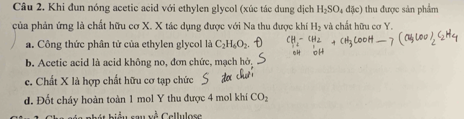 Khi đun nóng acetic acid với ethylen glycol (xúc tác dung dịch H_2SO_4dac) thu được sản phẩm
của phản ứng là chất hữu cơ X. X tác dụng được với Na thu được khí H_2 và chất hữu cơ Y.
a. Công thức phân tử của ethylen glycol là C_2H_6O_2
b. Acetic acid là acid không no, đơn chức, mạch hở.
c. Chất X là hợp chất hữu cơ tạp chức
d. Đốt cháy hoàn toàn 1 mol Y thu được 4 mol khí CO_2
h bi ểu sau về Cellulose