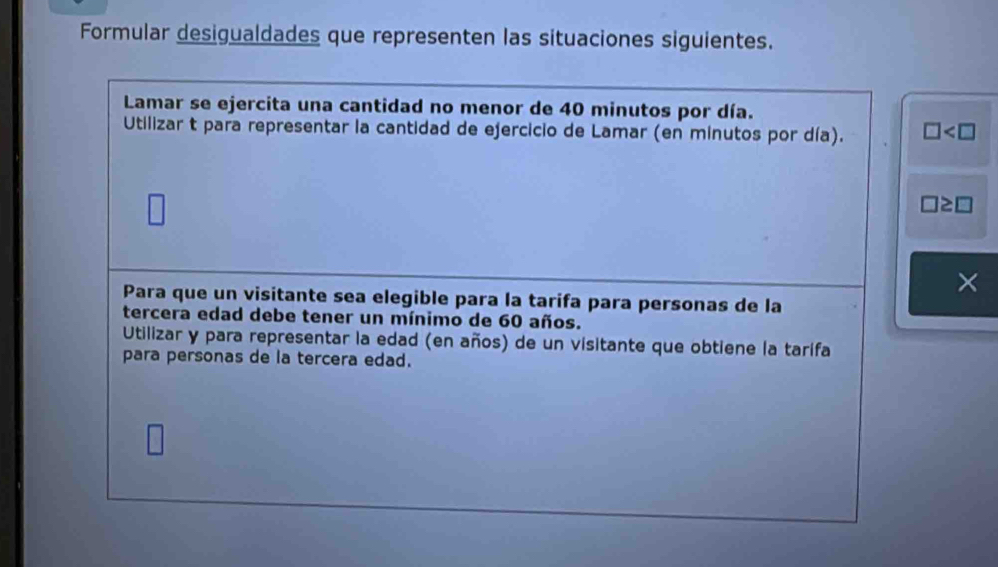 Formular desigualdades que representen las situaciones siguientes. 
Lamar se ejercita una cantidad no menor de 40 minutos por día. 
Utilizar t para representar la cantidad de ejercicio de Lamar (en minutos por día). □
□ ≥ □
× 
Para que un visitante sea elegible para la tarifa para personas de la 
tercera edad debe tener un mínimo de 60 años. 
Utilizar y para representar la edad (en años) de un visitante que obtiene la tarifa 
para personas de la tercera edad.