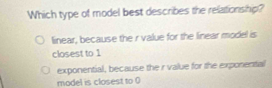 Which type of model best describes the relationship?
linear, because the r value for the linear model is
closest to 1
exponential, because the r value for the exponental
model is closest to 0