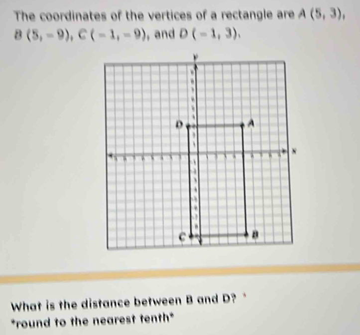 The coordinates of the vertices of a rectangle are A(5,3),
B(5,-9), C(-1,-9) , and D(-1,3), 
What is the distance between B and D? 
*round to the nearest tenth*