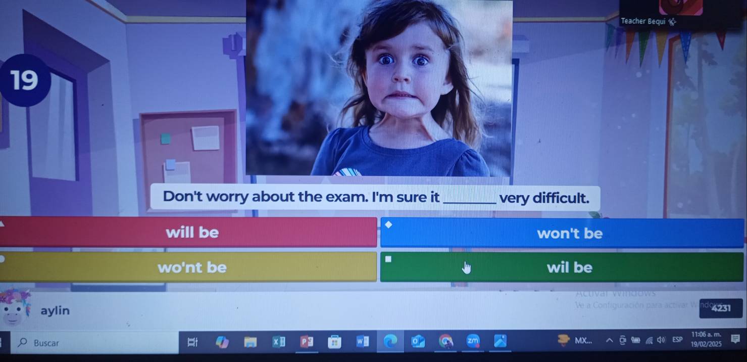 Teacher Bequi «
19
Don't worry about the exam. I'm sure it _very difficult.
will be won't be
-
wo'nt be wil be

aylin Ve a Configuración para activar W 4231
11:06 a. m.
MX
Buscar 19/02/2025