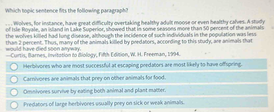 Which topic sentence fits the following paragraph?
_Wolves, for instance, have great difficulty overtaking healthy adult moose or even healthy calves. A study
of Isle Royale, an island in Lake Superior, showed that in some seasons more than 50 percent of the animals
the wolves killed had lung disease, although the incidence of such individuals in the population was less
than 2 percent. Thus, many of the animals killed by predators, according to this study, are animals that
would have died soon anyway.
—Curtis, Barnes, Invitation to Biology, Fifth Edition, W. H. Freeman, 1994.
Herbivores who are most successful at escaping predators are most likely to have offspring.
Carnivores are animals that prey on other animals for food.
Omnivores survive by eating both animal and plant matter.
Predators of large herbivores usually prey on sick or weak animals.