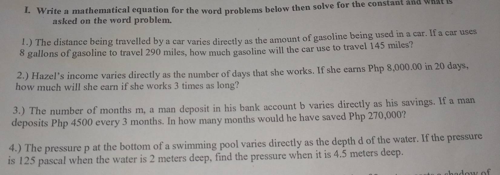 Write a mathematical equation for the word problems below then solve for the constant and wnat is 
asked on the word problem. 
1.) The distance being travelled by a car varies directly as the amount of gasoline being used in a car. If a car uses
8 gallons of gasoline to travel 290 miles, how much gasoline will the car use to travel 145 miles? 
2.) Hazel’s income varies directly as the number of days that she works. If she earns Php 8,000.00 in 20 days, 
how much will she earn if she works 3 times as long? 
3.) The number of months m, a man deposit in his bank account b varies directly as his savings. If a man 
deposits Php 4500 every 3 months. In how many months would he have saved Php 270,000? 
4.) The pressure p at the bottom of a swimming pool varies directly as the depth d of the water. If the pressure 
is 125 pascal when the water is 2 meters deep, find the pressure when it is 4.5 meters deep.