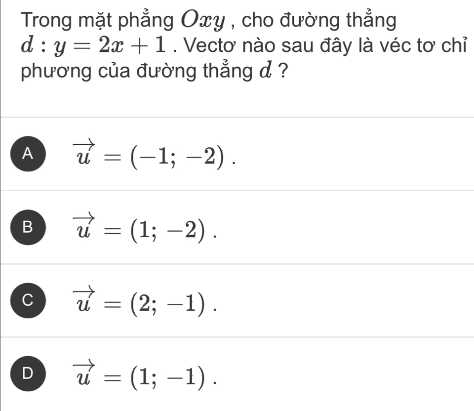 Trong mặt phẳng Oxy , cho đường thẳng
d:y=2x+1. Vectơ nào sau đây là véc tơ chỉ
phương của đường thẳng d ?
A vector u=(-1;-2).
B vector u=(1;-2).
vector u=(2;-1).
D vector u=(1;-1).