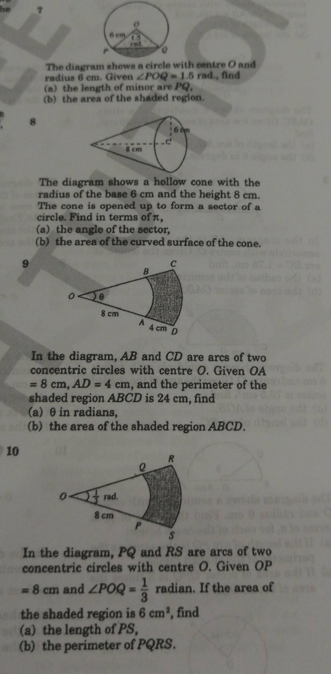 he 7
The diagram shows a circlewith centre O and
radius 6 cm. Given ∠ POQ=1.5 rad., find
(a) the length of minor arc PQ,
(b) the area of the shaded region.
8
The diagram shows a hollow cone with the
radius of the base 6 cm and the height 8 cm.
The cone is opened up to form a sector of a
circle. Find in terms of π,
(a) the angle of the sector,
(b) the area of the curved surface of the cone.
9
In the diagram, AB and CD are arcs of two
concentric circles with centre O. Given OA
=8cm,AD=4cm , and the perimeter of the
shaded region ABCD is 24 cm, find
(a) θ in radians,
(b) the area of the shaded region ABCD.
10
In the diagram, PQ and RS are arcs of two
concentric circles with centre O. Given OP
=8cm and ∠ POQ= 1/3  radian. If the area of
the shaded region is 6cm^2 , find
(a) the length of PS,
(b) the perimeter of PQRS.