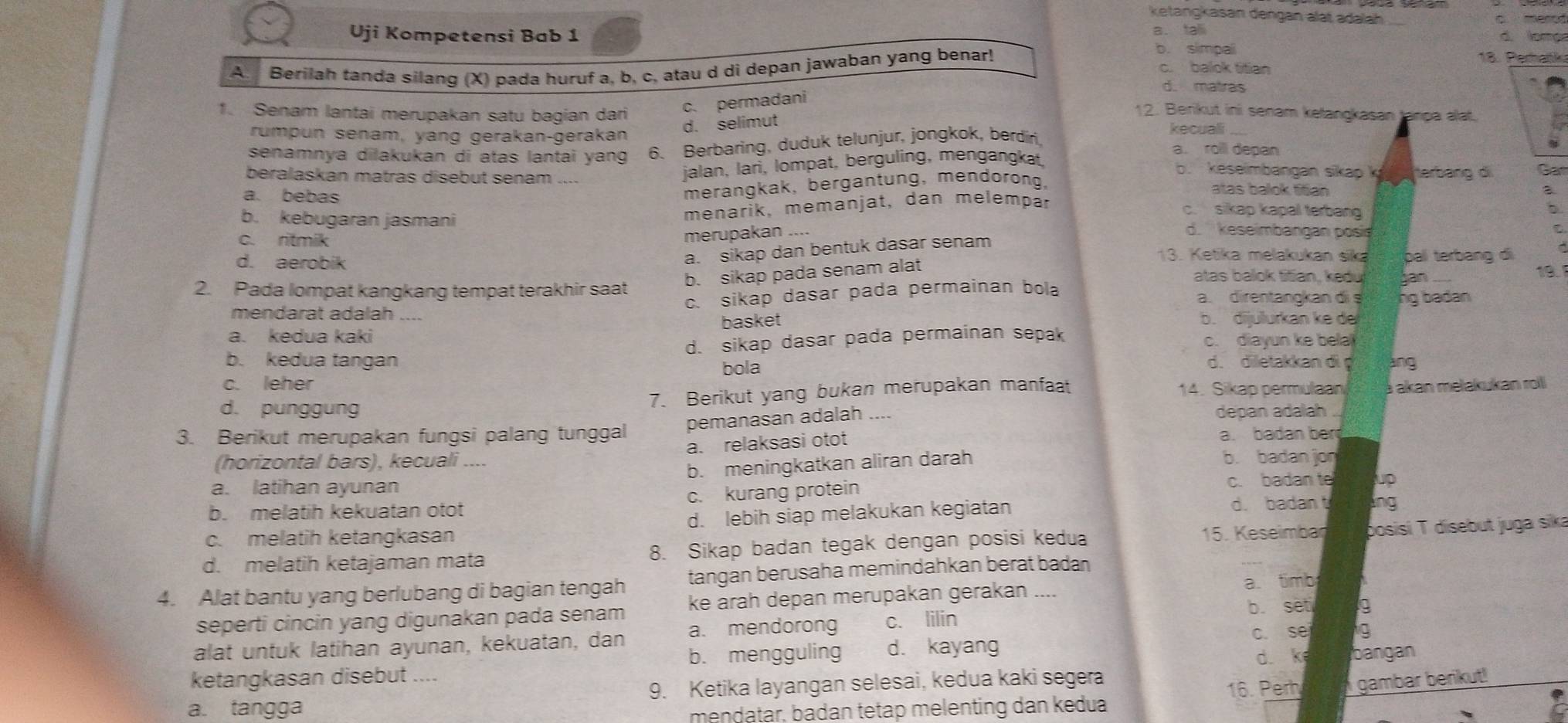 ketangkasan dengan alät adalah c merod
Uji Kompetensi Bab 1 a. tali
d. lome
A Berilah tanda silang (X) pada huruf a, b, c, atau d di depan jawaban yang benar!
b. simpali
18. Perhańk
c. balok titian
d. matras
c. permadani
1. Senam lantai merupakan satu bagian dari 12. Berikut ini senam kelangkasan tanpa alat.
d. selimut
rumpun senam, yang gerakan-gerakan kecuali
senamnya dilakukan di atas lantai yang 6. Berbaring, duduk telunjur, jongkok, berdíri,
a. roll depan
jalan, lari, lompat, berguling, mengangkat,
b. keseimbangan sikap ky  herbang di Car
beralaskan matras disebut senam .... atas balok titian
merangkak, bergantung, mendorong,
a
a. bebas c. sikap kapal terbang b
menarik, memanjat, dan melempär
b. kebugaran jasmani d. keseimbangan posis
c. ritmik
merupakan ....
a. sikap dan bentuk dasar senam
13. Ketika melakukan sika
b. sikap pada senam alat bal terbang di
d. aerobik atas balok titian, kedu ian 19.1
2. Pada lompat kangkang tempat terakhir saat a. direntangkan di s ng badan
c. sikap dasar pada permainan bola
mendarat adalah ....
basket b. dijulurkan ke de
a. kedua kaki c. diayun ke bela
d. sikap dasar pada permainan sepak
b. kedua tangan d. diletakkan di ang
bola
c. leher
d. punggung 7. Berikut yang bukan merupakan manfaat 14. Sikap permulaan a akan mełakukan roll
3. Berikut merupakan fungsi palang tunggal pemanasan adalah ....
depan adalah
(horizontal bars), kecuali .... a. relaksasi otot
a. badan ber
a. latihan ayunan b. meningkatkan aliran darah
b. badan jon
b. melatih kekuatan otot c. kurang protein
c. badan te up
c. melatih ketangkasan d. lebih siap melakukan kegiatan
d. badan t lng
d. melatih ketajaman mata 8. Sikap badan tegak dengan posisi kedua
15. Keseimbar bosisi T disebut juga sika
4. Alat bantu yang berlubang di bagian tengah tangan berusaha memindahkan berat badan
a. timb a
seperti cincin yang digunakan pada senam ke arah depan merupakan gerakan
a. mendorong c. lilin b. seti g
alat untuk latihan ayunan, kekuatan, dan b. mengguling d. kayang c. se g
ketangkasan disebut .... d. k bangan
a. tangga 9. Ketika layangan selesai, kedua kaki segera
16. Perh
mendatar, badan tetap melenting dan kedua gambar berikut!