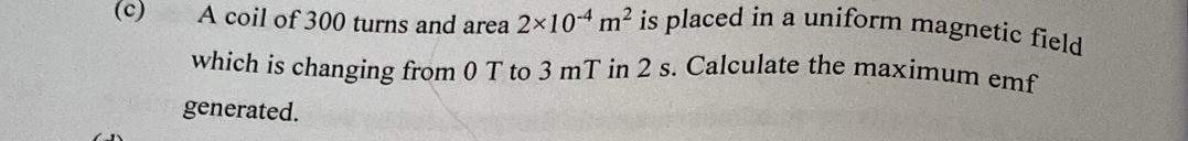 A coil of 300 turns and area 2* 10^(-4)m^2 is placed in a uniform magnetic field 
which is changing from 0 T to 3 mT in 2 s. Calculate the maximum emf 
generated.