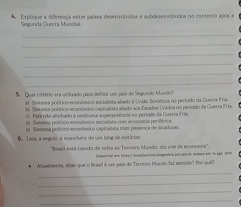 Explique a diferença entre países desenvolvidos e subdesenvolvidos no contexto após a
Segunda Guerra Mundial.
_
_
_
_
_
_
5. Qual critério era utilizado para definir um país de Segundo Mundo?
a) Sistema político-econômico socialista aliado à União Soviética no período da Guerra Fria.
b) Sistema político-econômico capitalista aliado aos Estados Unidos no período da Guerra Fria.
c) País não alinhado a nenhuma superpotência no período da Guerra Fria.
d) Sistema político-econômico socialista com economia periférica.
e) Sistema político-econômico capitalista com presença de ditaduras.
6. Leia, a seguir, a manchete de um blog de notícias:
"Brasil está caindo de volta ao Terceiro Mundo, diz site de economia".
Disponivel em: https://brasilianismo.blogosfera.uol.com.br. Acesso em: 14 ago. 2019.
Atualmente, dizer que o Brasil é um país de Terceiro Mundo faz sentido? Por quê?
_
_
_
_