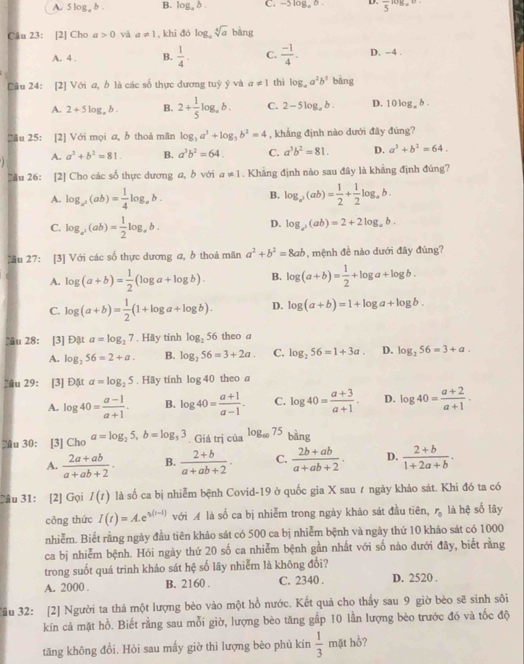 A. 5log _ab. B. log _ab. C. -5log _ab. D. frac 5log _o
Câu 23: [2] Cho a>0 và a!= 1 , khi đó l og_asqrt[4](a)bin
A. 4 . B.  1/4 . C.  (-1)/4 .
D. -4 .
Cầu 24: [2] Với a, b là các số thực dương tuỳ ý và a!= 1 thì log _aa^2b^5 bằng
A. 2+5log _ab. B. 2+ 1/5 log _ab. C. 2-5log _ab. D. 10 log, b .
Câu 25: [2] Với mọi a, b thoả mãn log _3a^3+log _3b^2=4 , khẳng định nào dưới đây đứng?
A. a^3+b^2=81. B. a^3b^2=64. C. a^3b^2=81. D. a^3+b^2=64.
]
Cầu 26: [2] Cho các số thực dương a, b với a!= 1. Khẳng định nào sau đây là khắng định đúng?
B.
A. log _a^2(ab)= 1/4 log _ab. log _a^2(ab)= 1/2 + 1/2 log _ab.
C. log _a^2(ab)= 1/2 log _ab.
D. log _a^2(ab)=2+2log _ab.
lầu 27: [3] Với các số thực dương a, b thoả mãn a^2+b^2=8ab , mệnh đề nào dưới đây đúng?
B.
A. log (a+b)= 1/2 (log a+log b). log (a+b)= 1/2 +log a+log b.
C. log (a+b)= 1/2 (1+log a+log b).
D. log (a+b)=1+log a+log b.
lâu 28: [3] Đặt a=log _27. Hãy tính log _256 theo a
A. log _256=2+a. B. log _256=3+2a. C. log _256=1+3a. D. log _256=3+a.
lâu 29: [3] Đặt a=log _25. Hãy tính log 40 theo a
A. log 40= (a-1)/a+1 . B. log 40= (a+1)/a-1 . C. log 40= (a+3)/a+1 . D. log 40= (a+2)/a+1 .
2u 30: [3] Cho a=log _25,b=log _53. Giá trị của log _6075 bang
A.  (2a+ab)/a+ab+2 . B.  (2+b)/a+ab+2 . C.  (2b+ab)/a+ab+2 . D.  (2+b)/1+2a+b .
Câu 31: [2] Gọi I(t) là số ca bị nhiễm bệnh Covid-19 ở quốc gia X sau ≠ ngày khảo sát. Khi đó ta có
công thức I(t)=A.e^(n(t-1)) với A là số ca bị nhiễm trong ngày khảo sát đầu tiên, r_0 là hệ số lây
nhiễm. Biết rằng ngày đầu tiên khảo sát có 500 ca bị nhiễm bệnh và ngày thứ 10 khảo sát có 1000
ca bị nhiễm bệnh. Hỏi ngày thứ 20 số ca nhiễm bệnh gần nhất với số nào dưới đây, biết rằng
trong suốt quá trình khảo sát hệ số lây nhiễm là không đổi?
A. 2000 . B. 2160 . C. 2340 . D. 2520 .
Câu 32: [2] Người ta thả một lượng bèo vào một hồ nước. Kết quả cho thấy sau 9 giờ bèo sẽ sinh sôi
kín cả mặt hồ. Biết rằng sau mỗi giờ, lượng bèo tăng gấp 10 lần lượng bèo trước đó và tốc độ
tăng không đổi. Hòi sau mấy giờ thì lượng bèo phủ kín  1/3  mặt hồ?