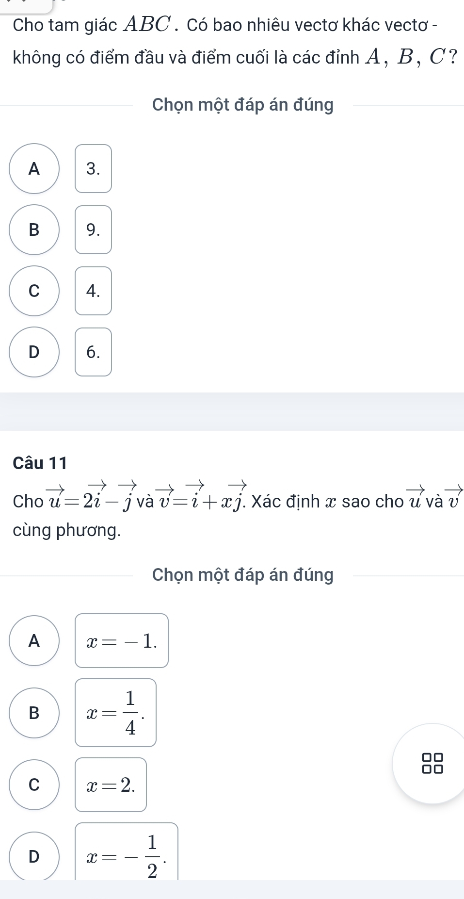 Cho tam giác ABC. Có bao nhiêu vectơ khác vectơ -
không có điểm đầu và điểm cuối là các đỉnh A, B, C?
Chọn một đáp án đúng
A 3.
B 9.
C 4.
D 6.
Câu 11
Cho vector u=2vector i-vector jvvector a=vector i+xvector j. * Xác định x sao cho vector uvvector avector v
cùng phương.
Chọn một đáp án đúng
A x=-1.
B x= 1/4 .
C x=2.
D x=- 1/2 .