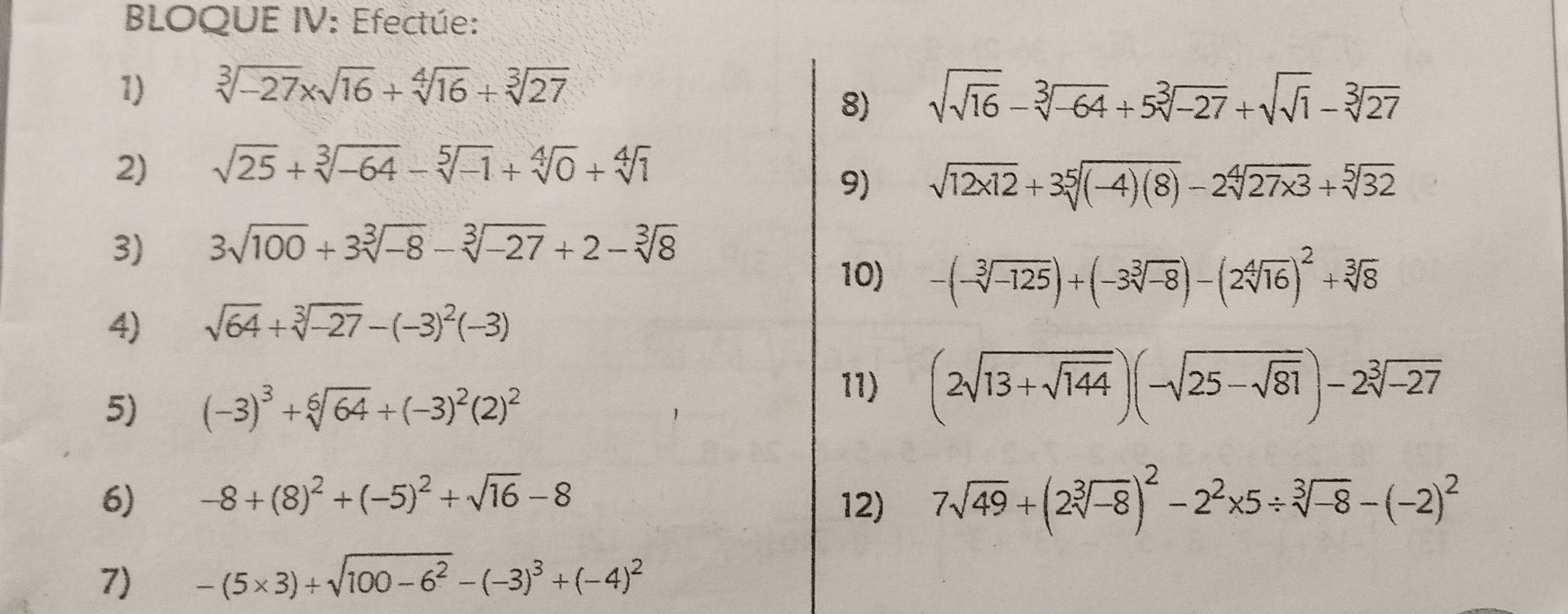 BLOQUE IV: Efectúe: 
1) sqrt[3](-27)* sqrt(16)+sqrt[4](16)+sqrt[3](27)
8) sqrt(sqrt 16)-sqrt[3](-64)+5sqrt[3](-27)+sqrt(sqrt 1)-sqrt[3](27)
2) sqrt(25)+sqrt[3](-64)-sqrt[5](-1)+sqrt[4](0)+sqrt[4](1)
9) sqrt(12x12)+3sqrt[5]((-4)(8))-2sqrt[4](27x3)+sqrt[5](32)
3) 3sqrt(100)+3sqrt[3](-8)-sqrt[3](-27)+2-sqrt[3](8)
10) -(-sqrt[3](-125))+(-3sqrt[3](-8))-(2sqrt[4](16))^2+sqrt[3](8)
4) sqrt(64)+sqrt[3](-27)-(-3)^2(-3)
5) (-3)^3+sqrt[6](64)+(-3)^2(2)^2
11) (2sqrt(13+sqrt 144))(-sqrt(25-sqrt 81))-2sqrt[3](-27)
6) -8+(8)^2+(-5)^2+sqrt(16)-8 12) 7sqrt(49)+(2sqrt[3](-8))^2-2^2* 5/ sqrt[3](-8)-(-2)^2
7) -(5* 3)+sqrt(100-6^2)-(-3)^3+(-4)^2