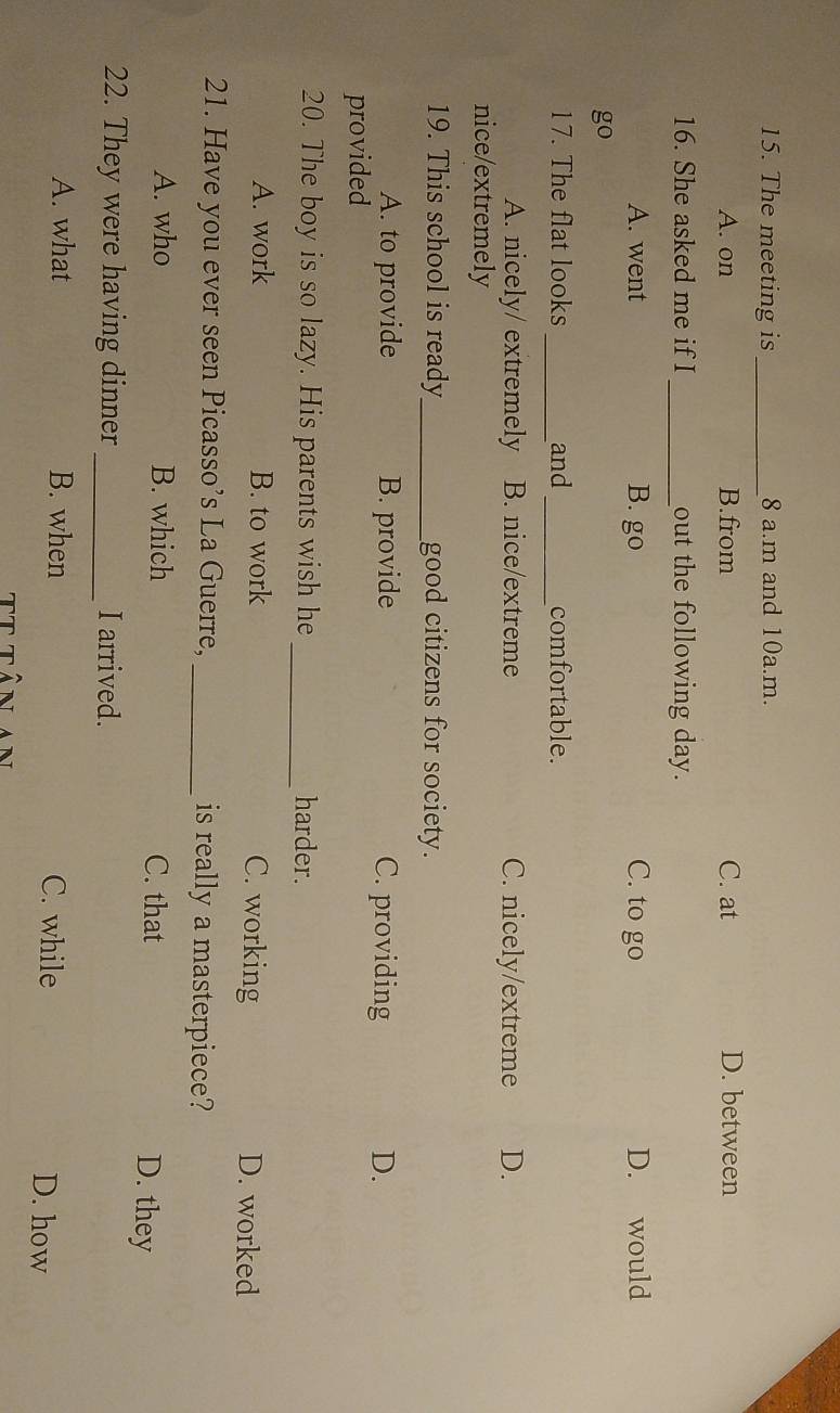 The meeting is _8 a.m and 10a.m.
A. on B.from C. at D. between
16. She asked me if I _out the following day.
A. went B. go C. to go D. would
go
__
17. The flat looks and comfortable.
A. nicely/ extremely B. nice/extreme C. nicely/extreme D.
nice/extremely
19. This school is ready_ good citizens for society.
A. to provide B. provide C. providing D.
provided
20. The boy is so lazy. His parents wish he _harder.
A. work B. to work C. working D. worked
21. Have you ever seen Picasso’s La Guerre, _is really a masterpiece?
A. who B. which C. that D. they
22. They were having dinner _I arrived.
A. what B. when C. while D. how
TT Tể