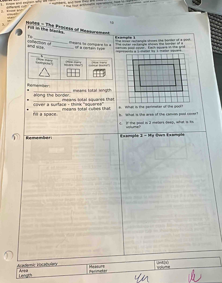 Know and explain why we l numbers, and how they ard 
2. Know and the four arithmetic operations, how to repf 
different cul 
visuall 
stan 
3. 
13 
th Notes - The Process of Measurement 
Fill in the blanks. 
_ 
To 
Example 1 
The inner rectangle shows the border of a pool. 
collection of 
means to compare to a The outer rectangle shows the border of a 
and size._ 
of a certain type canvas pool cover. Each square in the grid 
_ 
_& 
(How many 
_ 
(How many 
toothpicks?) square tiles?) cubical blocks?) (How many 
Remember: 
_means total length 
along the border. 
_means total squares that 
cover a surface - think “squarea” 
_ 
means total cubes that a. What is the perimeter of the pool? 
fill a space. b. What is the area of the canvas pool cover? 
c. If the pool is 2 meters deep, what is its 
volume? 
Remember: Example 2 - My Own Example 
Academic Vocabulary Unit(s) 
Area Measure Volume 
Length Perimeter