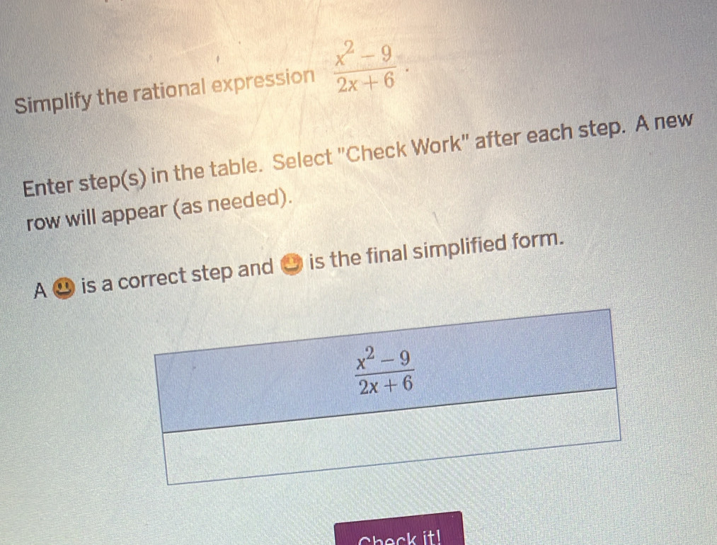 Simplify the rational expression  (x^2-9)/2x+6 .
Enter step(s) in the table. Select "Check Work" after each step. A new
row will appear (as needed).
A ⑳ is a correct step and ● is the final simplified form.
Check it!