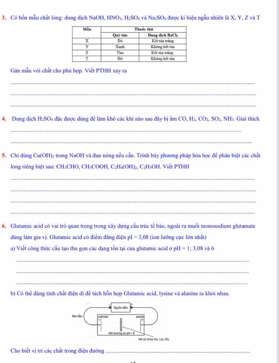 Có bốn mẫu chất lỏng: dung dịch 1 NaO1 H. HNO_3,H_2SO_4 và Na_2SO_4 được kí hiệu ngẫu nhiên là X, Y, Z và T
Gán mẫu với chất cho phù hợp. Viết PTHH xảy ra
_
_
_
4. Dung dịch H_2SO 4 đặc được dùng để làm khô các khí nào sau đây bị ấi amCO,H_2,CO_2,SO_2,NH_3. Giải thích
_
_
5. Chi dùng( Cu(OH) 02 trong NaOH và đun nóng nếu cần. Trình bày phương pháp hóa học để phân biệt các chất
lỏng riêng biệt sau: CH_3CHO,CH_3COOH,C_2H_4(OH)_2 C_2H_5OH H. Viết PTHH
_
_
_
_
6. Glutamic acid có vai trò quan trọng trong xây dựng cấu trúc tế bào, ngoài ra muối monosodium glutamate
dùng làm gia vị. Glutamic acid có điểm đẳng điện pI=3,08 (ion lưỡng cực lớn nhất)
a) Viết công thức cấu tạo thu gọn các dạng tồn tại của glutamic acid ở p H =1;3,08 và 6
_
_
_
b) Có thể dùng tính chất điện di đề tách hỗn hợp Glutamic acid, lysine và alanine ra khỏi nhau.
Cho biết vị trí các chất trong điện đường_