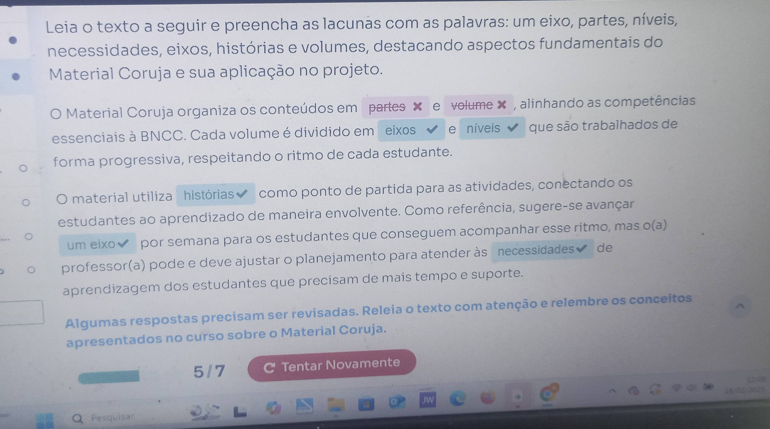 Leia o texto a seguir e preencha as lacunas com as palavras: um eixo, partes, níveis, 
necessidades, eixos, histórias e volumes, destacando aspectos fundamentais do 
Material Coruja e sua aplicação no projeto. 
Material Coruja organiza os conteúdos em partes volume X , alinhando as competências 
essenciais à BNCC. Cada volume é dividido em eixos 、 níveis que são trabalhados de 
forma progressiva, respeitando o ritmo de cada estudante. 
O material utiliza histórias como ponto de partida para as atividades, conectando os 
estudantes ao aprendizado de maneira envolvente. Como referência, sugere-se avançar 
um eixo✔ por semana para os estudantes que conseguem açompanhar esse ritmo, mas o(a) 
professor(a) pode e deve ajustar o planejamento para atender às necessidades de 
aprendizagem dos estudantes que precisam de mais tempo e suporte. 
Algumas respostas precisam ser revisadas. Releia o texto com atenção e relembre os conceitos 
apresentados no curso sobre o Material Coruja. 
5/7 Tentar Novamente 
O Pesquisar