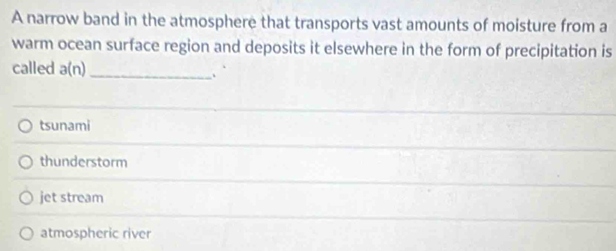 A narrow band in the atmosphere that transports vast amounts of moisture from a
warm ocean surface region and deposits it elsewhere in the form of precipitation is
called a(n) _、
tsunami
thunderstorm
jet stream
atmospheric river