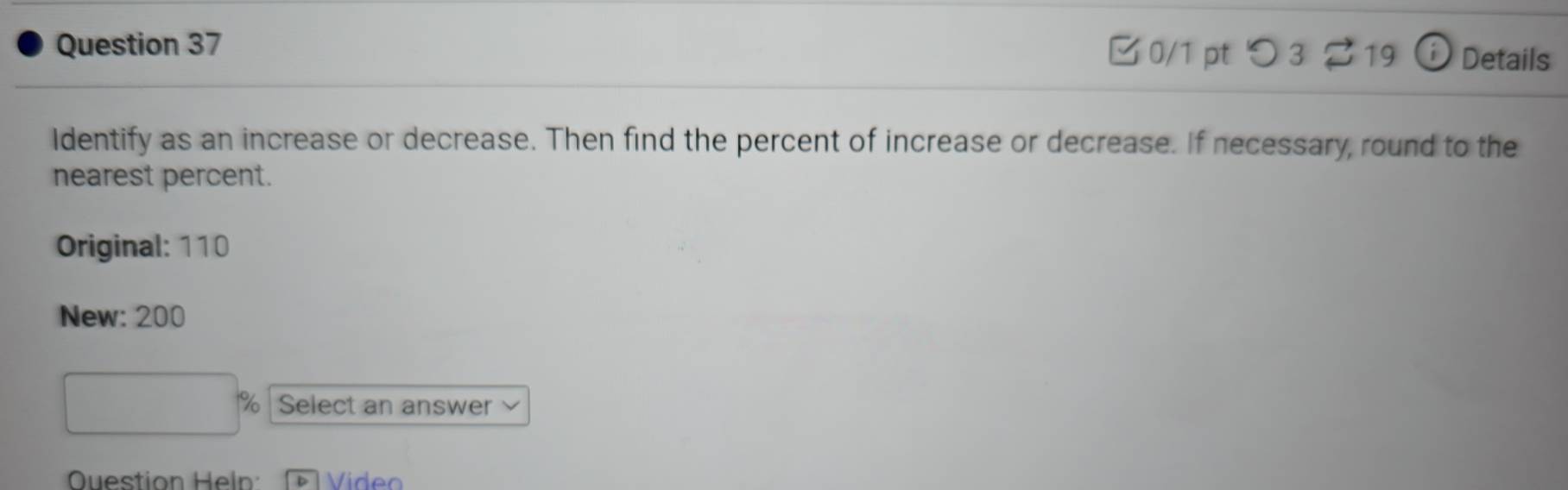 B0/1 pt つ 3 ? 19 Details 
Identify as an increase or decrease. Then find the percent of increase or decrease. If necessary, round to the 
nearest percent. 
Original: 110
New: 200
% Select an answer 
Question Hel D