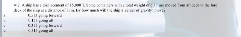 A ship has a displacement of 15,800 T. Some containers with a total weight of 60 T are moved from aft deck to the fore
deck of the ship at a distance of 83m. By how much will the ship’s center of gravity) move?
a. 0.513 going forward
b. 0.153 going aft
c. 0.315 going forward
d. 0.315 going aft