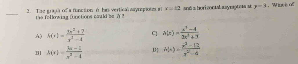 The graph of a function h has vertical asymptotes at x=± 2 and a horizontal asymptote at y=3. Which of
_
the following functions could be h ?
A) h(x)= (3x^2+7)/x^2-4 
C) h(x)= (x^2-4)/3x^2+7 
B) h(x)= (3x-1)/x^2-4  D) h(x)= (x^2-12)/x^2-4 