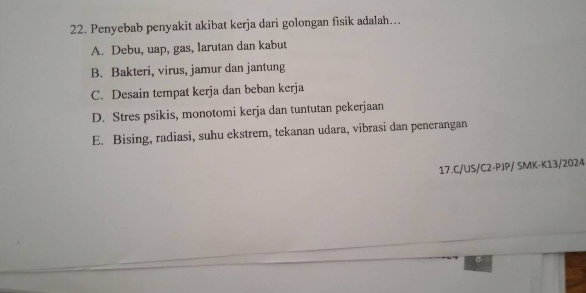 Penyebab penyakit akibat kerja dari golongan fisik adalah…..
A. Debu, uap, gas, larutan dan kabut
B. Bakteri, virus, jamur dan jantung
C. Desain tempat kerja dan beban kerja
D. Stres psikis, monotomi kerja dan tuntutan pekerjaan
E. Bising, radiasi, suhu ekstrem, tekanan udara, vibrasi dan penerangan
17.C/US/C2-PJP/SMK-K 13/2024