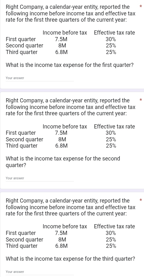 Right Company, a calendar-year entity, reported the * 
following income before income tax and effective tax 
rate for the first three quarters of the current year: 
Income before tax Effective tax rate 
First quarter 7.5M 30%
Second quarter 8M 25%
Third quarter 6.8M 25%
What is the income tax expense for the first quarter? 
Your answer 
Right Company, a calendar-year entity, reported the * 
following income before income tax and effective tax 
rate for the first three quarters of the current year: 
Income before tax Éffective tax rate 
First quarter 7.5M 30%
Second quarter 8M 25%
Third quarter 6.8M 25%
What is the income tax expense for the second 
quarter? 
Your answer 
Right Company, a calendar-year entity, reported the * 
following income before income tax and effective tax 
rate for the first three quarters of the current year: 
Income before tax Effective tax rate 
First quarter 7.5M 30%
Second quarter 8M 25%
Third quarter 6.8M 25%
What is the income tax expense for the third quarter? 
Your answer