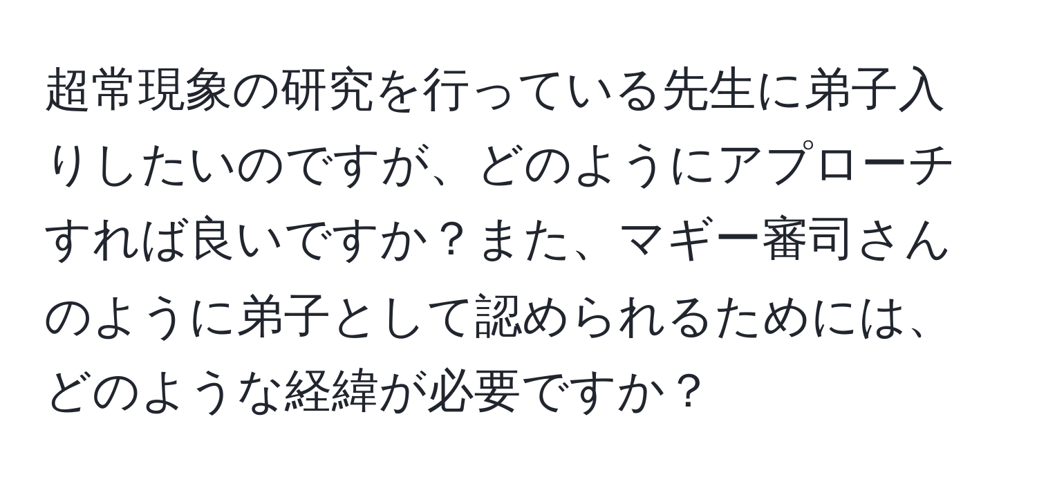 超常現象の研究を行っている先生に弟子入りしたいのですが、どのようにアプローチすれば良いですか？また、マギー審司さんのように弟子として認められるためには、どのような経緯が必要ですか？