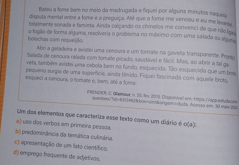 Bateu a fome bem no meio da madrugada e fiquei por alguns minutos naquela
disputa mental entre a fome e a preguiça. Até que a fome me venceu e eu me levantei,
totalmente sonada e faminta. Ainda calçando os chinelos me convenci de que não ligaria
o fogão de forma alguma, resolveria o problema no máximo com uma salada ou algumas
bolachas com requeijão.
Abri a geladeira e avistei uma cenoura e um tomate na gaveta transparente. Pronto!
Salada de cenoura ralada com tomate picado, saudável e fácil. Mas, ao abrir a tal ga-
veta, também avistei uma cebola bem no fundo, esquecida. Tão esquecida que um broto
pequeno surgia de uma superfície, ainda tímido. Fiquei fascinada com aquele broto,
esqueci a cenoura, o tomate e, bem, até a fome.
FRENDER, C. Glamour, n. 35, fev. 2015. Disponível em: https://app.estuda.com/
questoes/ ?id=63134628 box=sim&origem=duda. Acesso em: 30 maio 2024,
Um dos elementos que caracteriza esse texto como um diário é o(a)
a) uso dos verbos em primeira pessoa.
b) predominância da temática culinária.
c) apresentação de um fato científico.
d) emprego frequente de adjetivos.