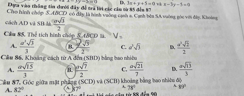 va x-3y-5=0 D. 3x+y+5=0 và x-3y-5=0
Dựa vào thông tin dưới đây để trả lời các câu từ 85 đến 87
Cho hình chóp S. ABCD có đáy là hình vuông cạnh a. Cạnh bên SA vuông góc với đáy. Khoảng
cách AD và SB là  asqrt(3)/2 
Câu 85. Thể tích hình chóp S. ABCD là.
A.  a^3sqrt(3)/3  B.  9sqrt(3)/2  C. a^3sqrt(3) D.  a^3sqrt(2)/2 
Câu 86. Khoảng cách từ A đến (SBD) bằng bao nhiêu
A.  asqrt(15)/3  B.  asqrt(7)/2   asqrt(21)/7  D.  asqrt(13)/3 
C.
Câu 87. Góc giữa mặt phẳng (SCD) và (SCB) khoảng bằng bao nhiêu độ
A.
A.
A.
A. 82° 87° 78° 89°
lời gác câu từ 88 đến 90