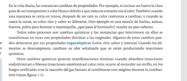 En la vida diaria, las sustancias cambian de propiedades. Por ejemplo, al cocinar un huevo la clara 
pasa de ser transparente a color blanco debido a que entra en contacto con el calor. También cuando 
una manzana se corta en trozos, después de un rato su color comienza a cambiar; o cuando se 
cuece la carne, su color, olor y sabor es diferente. Otro ejemplo es una mezcla de harina, azúcar, 
huevos, polvo para hornear y mantequilla, ¿qué pasa al hornearlo?, resulta un pan sabroso. 
Todos estos procesos son cambios químicos y las sustancias que intervienen en ellos se 
transforman en otras con propiedades distintas a las originales. Algunos de estos cambios pue- 
e den detectarse por sus propiedades organolépticas (color, olor, sabor y textura). Cuando los ali- 
5 mentos se descomponen, cambian su olor señalando que se están produciendo reacciones
5 químicas. 
Otros cambios químicos generan manifestaciones térmicas cuando absorben (reacciones 
endotérmicas) o liberan (reacciones exotérmicas) calor; esto, ocurre al encender un cerillo, en los 
fuegos artificiales o en la reacción del gas butano al combinarse con oxígeno durante la combus- 
tión (véase figura 1.1).