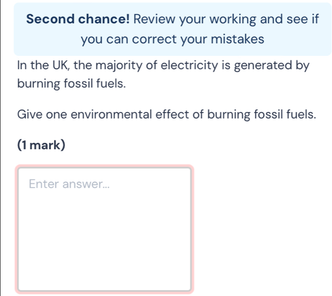 Second chance! Review your working and see if 
you can correct your mistakes 
In the UK, the majority of electricity is generated by 
burning fossil fuels. 
Give one environmental effect of burning fossil fuels. 
(1 mark) 
Enter answer...