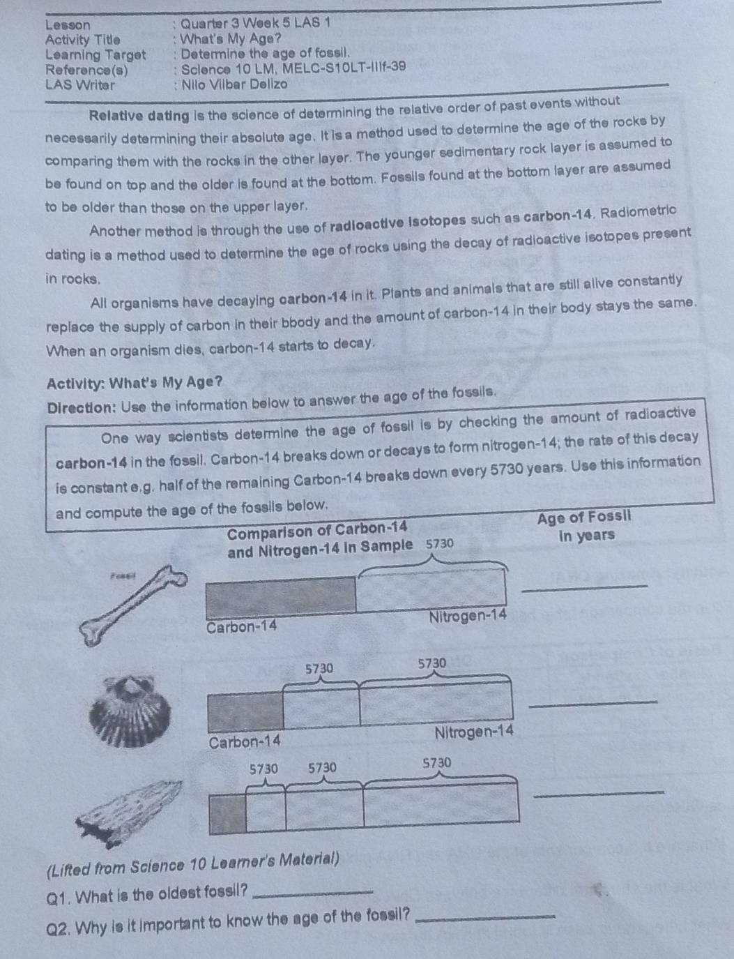 Lesson Quarter 3 Week 5 LAS 1 
Activity Title What's My Age? 
Learning Target Determine the age of fossil. 
Reference(s) Science 10 LM, MELC-S10LT-IIIf-39 
LAS Writer Nilo Vilbar Delizo 
Relative dating is the science of determining the relative order of past events without 
necessarily determining their absolute age. It is a method used to determine the age of the rocks by 
comparing them with the rocks in the other layer. The younger sedimentary rock layer is assumed to 
be found on top and the older is found at the bottom. Fossils found at the bottom layer are assumed 
to be older than those on the upper layer. 
Another method is through the use of radloactive Isotopes such as carbon- 14. Radiometric 
dating is a method used to determine the age of rocks using the decay of radioactive isotopes present 
in rocks. 
All organisms have decaying carbon- 14 in it. Plants and animals that are still alive constantly 
replace the supply of carbon in their bbody and the amount of carbon- 14 in their body stays the same. 
When an organism dies, carbon- 14 starts to decay. 
Activity: What's My Age? 
Direction: Use the information below to answer the age of the fossils. 
One way scientists determine the age of fossil is by checking the amount of radioactive 
carbon- 14 in the fossil. Carbon- 14 breaks down or decays to form nitrogen- 14; the rate of this decay 
is constant e.g. half of the remaining Carbon- 14 breaks down every 5730 years. Use this information 
and compute the age of the fossils below. 
Comparison of Carbon- 14 Age of Fossil 
and Nitrogen- 14 in Sample 5730 in years
_ 
Foned 
Carbon- 14 Nitrogen -14
_ 
_ 
(Lifted from Science 10 Learner's Material) 
Q1. What is the oldest fossil?_ 
Q2. Why is it important to know the age of the fossil?_