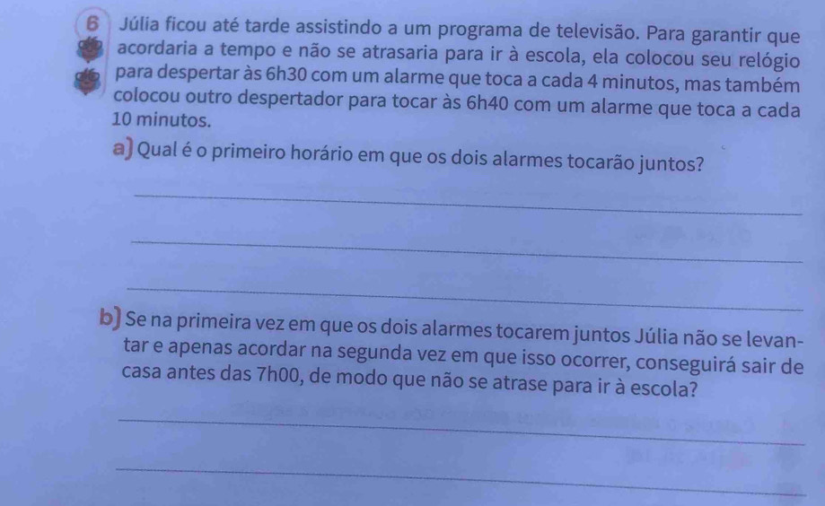 Júlia ficou até tarde assistindo a um programa de televisão. Para garantir que 
acordaria a tempo e não se atrasaria para ir à escola, ela colocou seu relógio 
para despertar às 6h30 com um alarme que toca a cada 4 minutos, mas também 
colocou outro despertador para tocar às 6h40 com um alarme que toca a cada
10 minutos. 
a) Qual é o primeiro horário em que os dois alarmes tocarão juntos? 
_ 
_ 
_ 
b) Se na primeira vez em que os dois alarmes tocarem juntos Júlia não se levan- 
tar e apenas acordar na segunda vez em que isso ocorrer, conseguirá sair de 
casa antes das 7h00, de modo que não se atrase para ir à escola? 
_ 
_