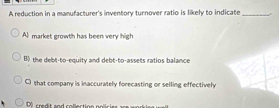 A reduction in a manufacturer's inventory turnover ratio is likely to indicate _.
A) market growth has been very high
B) the debt-to-equity and debt-to-assets ratios balance
C) that company is inaccurately forecasting or selling effectively