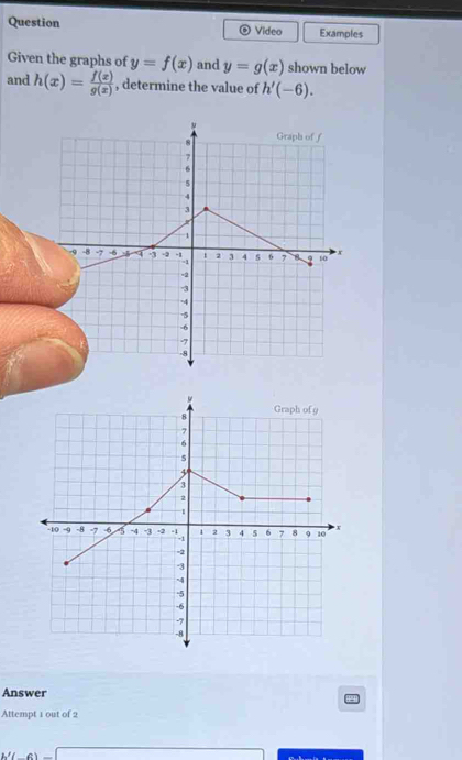 Question Video Examples 
Given the graphs of y=f(x) and y=g(x) shown below 
and h(x)= f(x)/g(x)  , determine the value of h'(-6). 
Answer 
Attempt 1 out of 2 
c