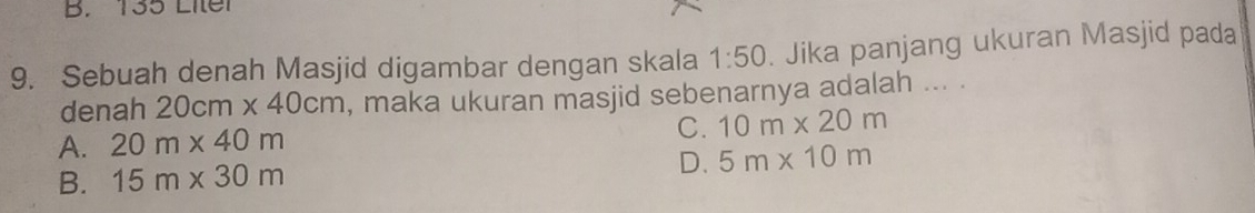 B. 135 Liter
9. Sebuah denah Masjid digambar dengan skala 1:50. Jika panjang ukuran Masjid pada
denah 20cm* 40cm , maka ukuran masjid sebenarnya adalah ... .
A. 20m* 40m C. 10m* 20m
B. 15m* 30m
D. 5m* 10m