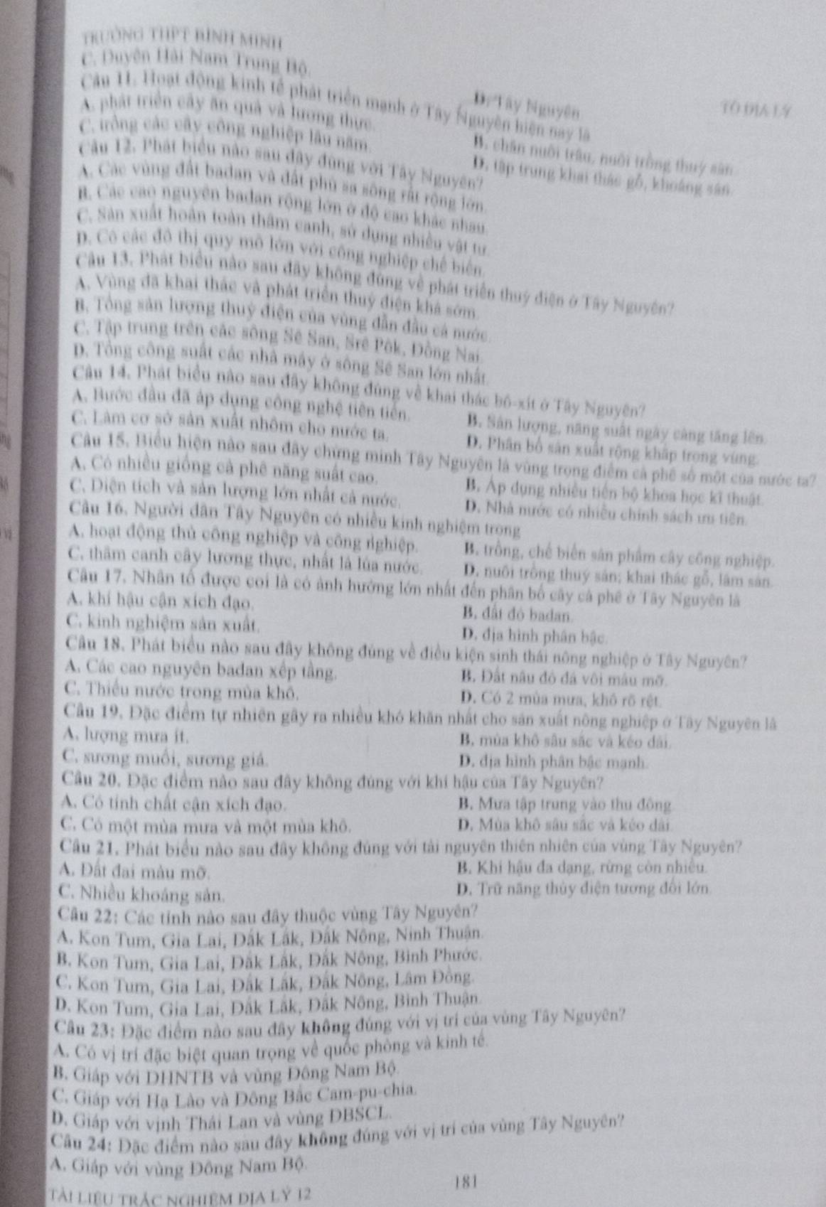 trường ThPt bình minh
C. Duyện Hải Nam Trung Bộ,
D. Tây Nguyên
Câu 1. Hoạt động kinh tế phát triển mạnh ở Tây Nguyên hiện nay lã
TO DIA LY
A phát triển cây ăn quả và lương thực.
C. rồng các cây công nghiệp lâu năm
B. chân nuôi trâu, nuôi trồng thuy sân
Câu 12. Phát biểu nào sau đây đùng với Tây Nguyên'
D. tập trung khai thác gỗ, khoáng sân
A. Các vùng đất badan và đất phù sa sông rất rộng lớn
B. Các cao nguyên badan rộng lớn ở độ cao khác nhau
C. Sản xuất hoán toàn thâm canh, sử dụng nhiều vật tư
p. Cô các đô thị quy mô lớn với công nghiệp chế biển
Câu 13. Phát biểu nào sau đây không đùng về phát triển thuý điện ở Tây Nguyên7
A. Vùng đã khai thác và phát triển thuỷ điện khá sớm.
B. Tổng sản lượng thuỷ điện của vùng dẫn đầu cá nước
C. Tập trung trên các sông Sê San, Srê Pôk, Đồng Nai
p. Tổng công suất các nhà máy ở sông Sê San lớn nhất
Câu 14. Phát biểu nào sau đây không đùng về khai thác bộ-xít ở Tây Nguyên?
A. Bước đầu đã áp dụng công nghệ tiên tiến. B. Sản lượng, năng suất ngày càng tăng lên.
C. Làm cơ sở sản xuất nhôm cho nước ta. D. Phân bố sản xuất rộng khập trọng vùng.
Câu 15, Biểu hiện nào sau đây chứng minh Tây Nguyên là vùng trong điểm cả phê số một của nước ta?
A. Có nhiều giống cả phê năng suất cao. B. Áp dụng nhiều tiên bộ khoa học kĩ thuật
C. Diện tích và sản lượng lớn nhất cả nước. D. Nhà nước có nhiều chính sách ưu tiên
Câu 16. Người dân Tây Nguyên có nhiều kinh nghiệm trọng
A. hoạt động thủ công nghiệp và công rghiệp. B. trồng, chế biến sân phẩm cây công nghiệp.
C. thâm canh cây lương thực, nhất là lúa nước. D. nuôi trồng thuý sản; khai thác gỗ, lâm sản
Câu 17. Nhân tổ được coi là có ảnh hướng lớn nhất đến phân bố cây cả phê ở Tây Nguyên là
A. khí hậu cận xích đạo. B. đất đỏ badan.
C. kinh nghiệm sản xuất. D. địa hình phân bậc.
Câu 18. Phát biểu nào sau đây không đúng về điều kiện sinh thái nông nghiệp ở Tây Nguyên?
A. Các cao nguyên badan xếp tầng. B. Đất nâu đỏ đá vôi mâu mỡ.
C. Thiếu nước trong mùa khô. D. Có 2 mùa mưa, khô rõ rệt.
Câu 19. Đặc điểm tự nhiên gây ra nhiều khó khăn nhất cho sản xuất nông nghiệp ở Tây Nguyên lã
A. lượng mưa it. B, mùa khô sâu sắc và kéo dài.
C. sương muồi, sương giá. D. địa hình phân bậc mạnh.
Câu 20. Đặc điểm nào sau đây không đúng với khí hậu của Tây Nguyên?
A. Có tính chất cận xích đạo. B. Mưa tập trung yào thu đông
C. Có một mùa mưa và một mùa khô. D. Mùa khô sâu sắc và kéo dài
Câu 21. Phát biểu nào sau đây không đủng với tài nguyên thiên nhiên của vùng Tây Nguyên?
A. Đất đai màu mỡ.  B. Khi hậu đa dạng, rừng còn nhiều.
C. Nhiều khoáng sản. D. Trữ năng thủy điện tương đổi lớn
Cầu 22: Các tỉnh nào sau đây thuộc vùng Tây Nguyên?
A. Kon Tum, Gia Lai, Đắk Lắk, Đắk Nông, Ninh Thuận.
B. Kon Tum, Gia Lai, Đăk Lắk, Đắk Nông, Bình Phước.
C. Kon Tum, Gia Lai, Đắk Lắk, Đắk Nông, Lâm Đồng.
D. Kon Tum, Gia Lại, Đắk Lắk, Đắk Nông, Bình Thuận.
Câu 23: Đặc điểm nào sau đây không đúng với vị trí của vùng Tây Nguyên?
A. Có vị trí đặc biệt quan trọng về quốc phòng và kinh tế.
B. Giáp với DHNTB và vùng Đông Nam Bộ
C. Giáp với Hạ Lào và Đông Bắc Cam-pu-chia.
D. Giáp với vịnh Thái Lan và vùng ĐBSCL.
Câu 24: Đặc điểm nào sau đây không đúng với vị trí của vùng Tây Nguyên'
A. Giáp với vùng Đông Nam Bộ
Tài liệu trác nghiệm địa lỷ 12 181
