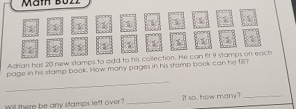 Mämh Bu2z 
Adrian has 20 new stamps to add to his collection. He can fit 9 stamps on each 
page in his stamp book. How many pages in his stamp book can he fill? 
_ 
Will there be any stamps left over? _If so, how many?_