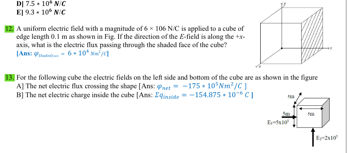 D] 7.5*10^6N/C
E] 9.3*10^6N/C
12. A uniform electric field with a magnitude of 6* 106N/C is applied to a cube of
edge length 0.1 m as shown in Fig. If the direction of the E-field is along the +x -
axis, what is the electric flux passing through the shaded face of the cube?
[Ans: Q_Shadedface=6*10^4Nm^2/C]
13. For the following cube the electric fields on the left side and bottom of the cube are as shown in the figure
A] The net electric flux crossing the shape [Ans: varphi _net=-175*10^5Nm^2/C]
B] The net electric charge inside the cube [Ans: sumlimits q_inside=-154.875*10^(-6)C]
5m
5m 5m
E_1=5* 10^5
E_2=2* 10^5