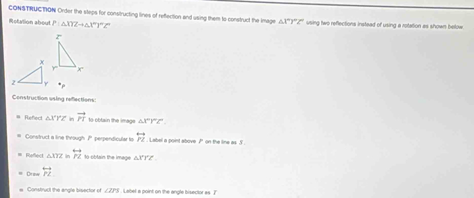CONSTRUCTION Order the steps for constructing lines of reflection and using them to construct the image △ X'Y''Z'' using two reflections instead of using a rotation as shown below. 
Rotation about P:△ XYZto △ X''Y''Z''
P
Construction using reflections: 
Reflect △ XYZ' in vector PT to obtain the image △ X''Y''Z''. 
Construct a line through P perpendicular to overleftrightarrow PZ. Label a point above P on the line as S
Refiect △ XYZ in overleftrightarrow PZ to obtain the image △ XYZ'. 
Draw overleftrightarrow PZ
Construct the angle bisector of ∠ ZPS. Label a point on the angle bisector as T