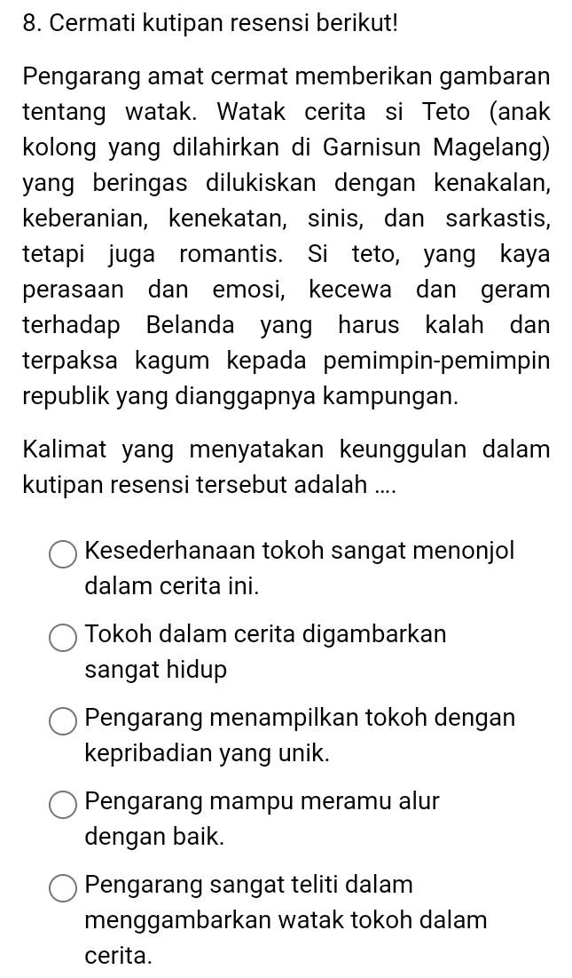 Cermati kutipan resensi berikut!
Pengarang amat cermat memberikan gambaran
tentang watak. Watak cerita si Teto (anak
kolong yang dilahirkan di Garnisun Magelang)
yang beringas dilukiskan dengan kenakalan,
keberanian, kenekatan, sinis, dan sarkastis,
tetapi juga romantis. Si teto, yang kaya
perasaan dan emosi, kecewa dan geram
terhadap Belanda yang harus kalah dan
terpaksa kagum kepada pemimpin-pemimpin
republik yang dianggapnya kampungan.
Kalimat yang menyatakan keunggulan dalam
kutipan resensi tersebut adalah ....
Kesederhanaan tokoh sangat menonjol
dalam cerita ini.
Tokoh dalam cerita digambarkan
sangat hidup
Pengarang menampilkan tokoh dengan
kepribadian yang unik.
Pengarang mampu meramu alur
dengan baik.
Pengarang sangat teliti dalam
menggambarkan watak tokoh dalam
cerita.