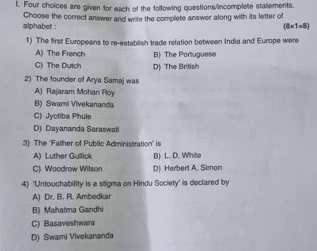 Four choices are given for each of the following questions/incomplete statements.
Choose the correct answer and write the complete answer along with its letter of
alphabet :
(8* 1=8)
1) The first Europeans to re-establish trade relation between India and Europe were
A) The French B) The Portuguese
C) The Dutch D) The British
2) The founder of Arya Samaj was
A) Rajaram Mohan Roy
B) Swami Vivekananda
C) Jyotiba Phule
D) Dayananda Saraswati
3) The 'Father of Public Administration' is
A) Luther Gullick B) L. D. White
C) Woodrow Wilson D) Herbert A. Simon
4) ‘Untouchability is a stigma on Hindu Society’ is declared by
A) Dr. B. R. Ambedkar
B) Mahatma Gandhi
C) Basaveshwara
D) Swami Vivekananda