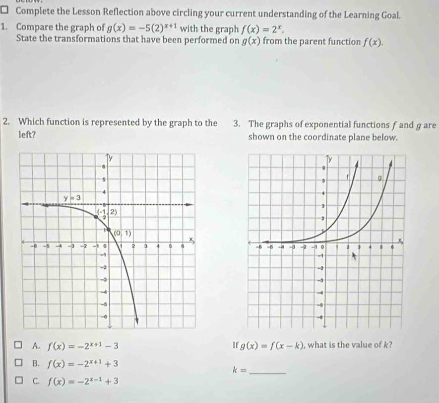 Complete the Lesson Reflection above circling your current understanding of the Learning Goal.
1. Compare the graph of g(x)=-5(2)^x+1 with the graph f(x)=2^x.
State the transformations that have been performed on g(x) from the parent function f(x).
2. Which function is represented by the graph to the 3. The graphs of exponential functions f and g are
left? shown on the coordinate plane below.

A. f(x)=-2^(x+1)-3 If g(x)=f(x-k) , what is the value of k?
B. f(x)=-2^(x+1)+3
_ k=
C. f(x)=-2^(x-1)+3